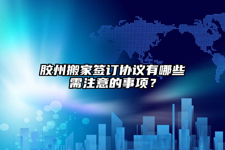 膠州搬家簽訂協(xié)議有哪些需注意的事項(xiàng)？