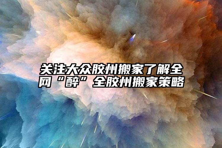 關注膠州搬家了解全網“醉”全膠州搬家...