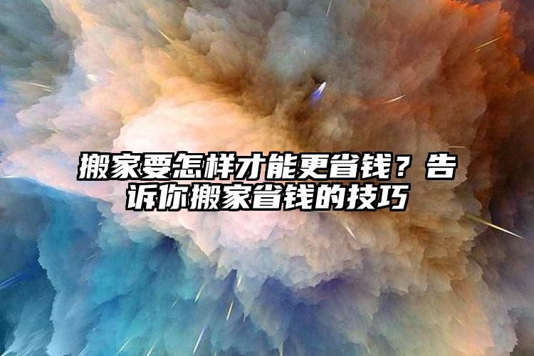 搬家要怎樣才能更省錢(qián)？告訴你搬家省錢(qián)的技巧