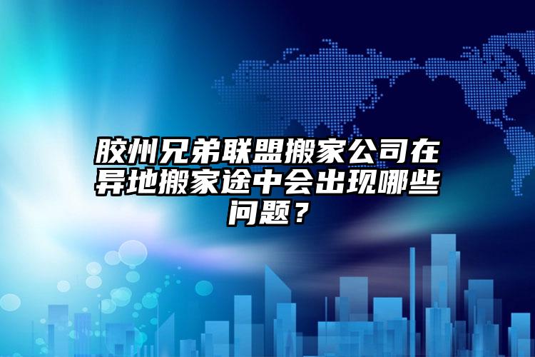 膠州兄弟聯(lián)盟搬家公司在異地搬家途中會(huì)出現(xiàn)哪些問(wèn)題？